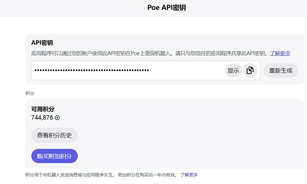 图片展示的是Poe API密钥页面。上方标题为“Poe API密钥”,下方有“API密钥”区域,显示密钥内容,右侧有“显示”和“重新生成”按钮。下方“积分”区域显示可用积分744,876,有“查看积分历史”按钮和“购买附加积分”蓝色按钮。该图片与文档中“访问https://poe.com/api_key,生成API key”上下文对应,用于说明获取Poe API密钥的操作界面及相关信息。